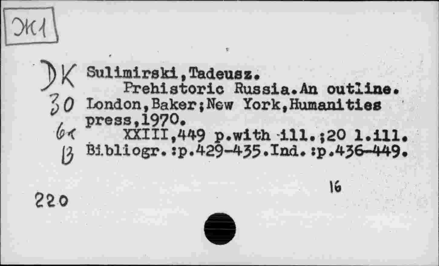 ﻿ж Зо b<
ІЗ
Sulimirski,Tadeus z•
Prehistoric Hussia.An outline» London,BakerjNew York,Humanities press,1970.
XXIII,449 p.with-ill. ;20 l.ill Bibliogr.:p.429-435.Ind.:p.4J6-449
220
16